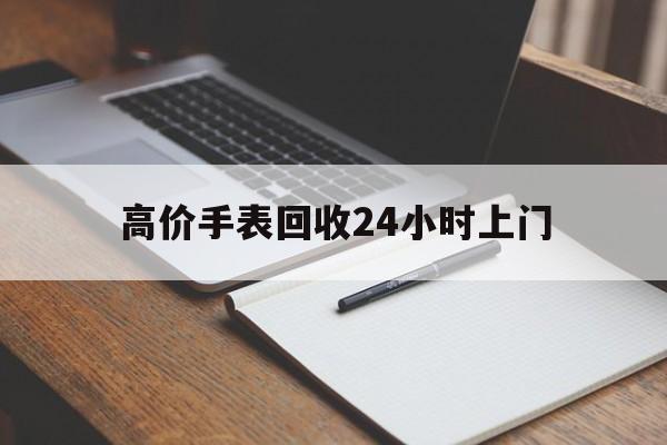 吐鲁番最新的高价手表回收24小时上门方法分享(吐鲁番回收手表回收教程)
