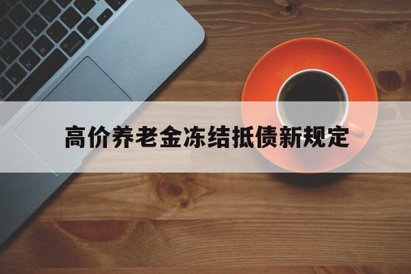 吐鲁番最新的高价养老金冻结抵债新规定方法分享(吐鲁番高价养老金冻结抵债新规定是什么教程)